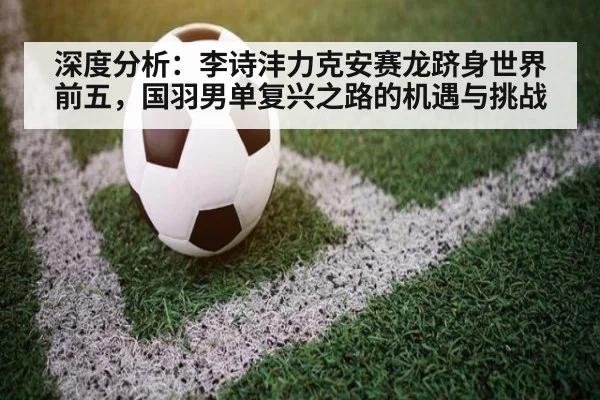 深度分析：李诗沣力克安赛龙跻身世界前五，国羽男单复兴之路的机遇与挑战