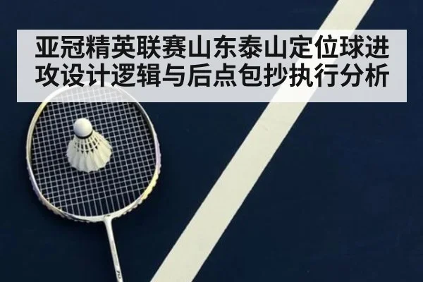 亚冠精英联赛山东泰山定位球进攻设计逻辑与后点包抄执行分析