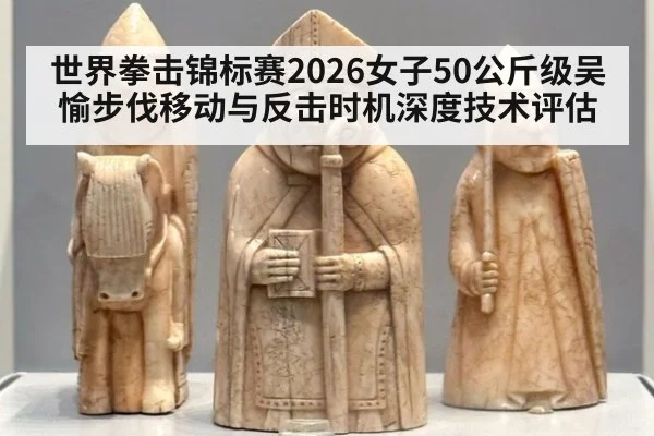 世界拳击锦标赛2026女子50公斤级吴愉步伐移动与反击时机深度技术评估